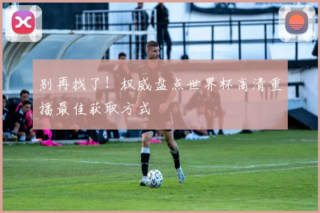 别再找了！权威盘点世界杯高清重播最佳获取方式