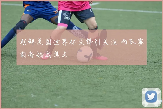 朝鲜美国世界杯交锋引关注 两队赛前备战成焦点