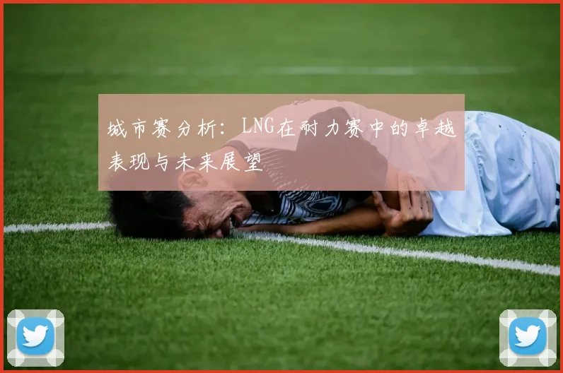 城市赛分析：LNG在耐力赛中的卓越表现与未来展望