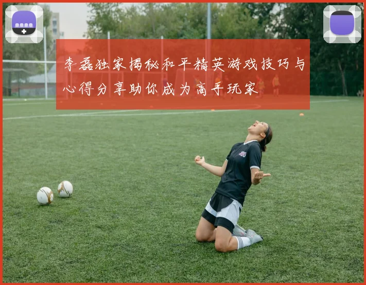 李磊独家揭秘和平精英游戏技巧与心得分享助你成为高手玩家