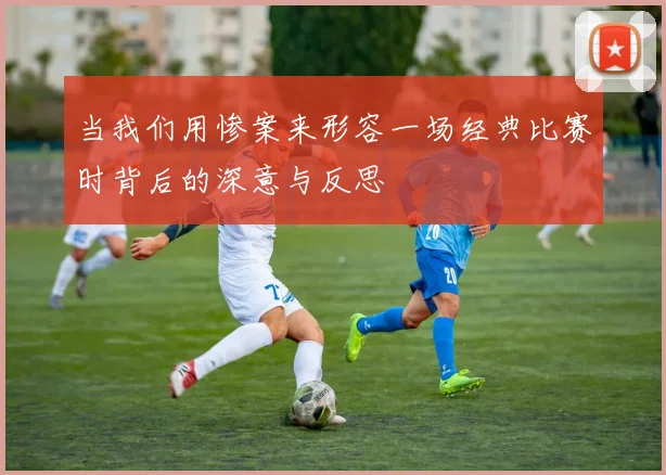 当我们用惨案来形容一场经典比赛时背后的深意与反思