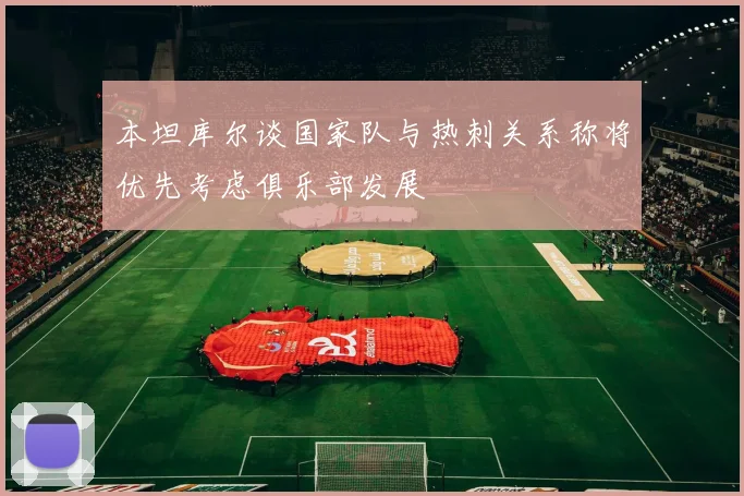 本坦库尔谈国家队与热刺关系称将优先考虑俱乐部发展