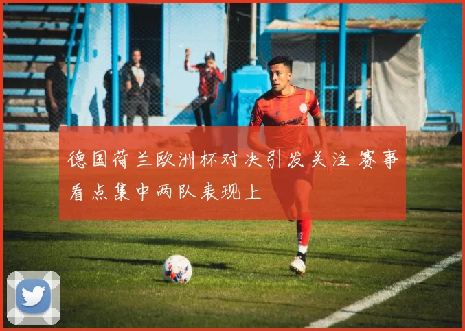 德国荷兰欧洲杯对决引发关注 赛事看点集中两队表现上