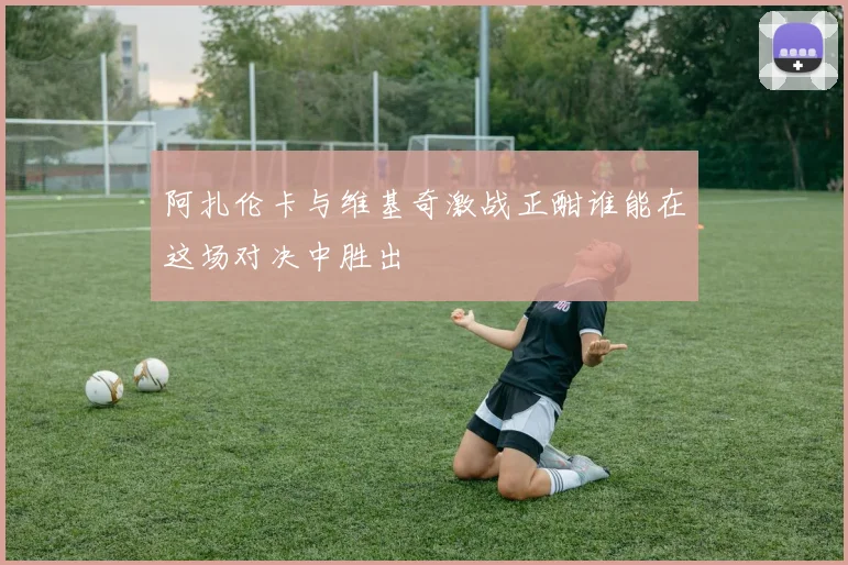 阿扎伦卡与维基奇激战正酣谁能在这场对决中胜出