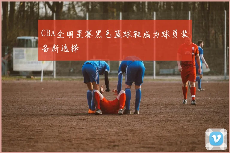 CBA全明星赛黑色篮球鞋成为球员装备新选择