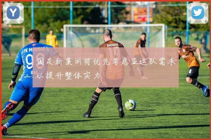 国足新集训将优先考虑亚运队需求以提升整体实力
