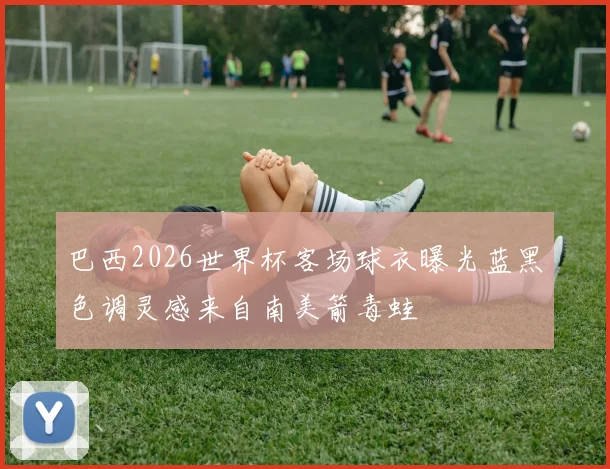 巴西2026世界杯客场球衣曝光蓝黑色调灵感来自南美箭毒蛙