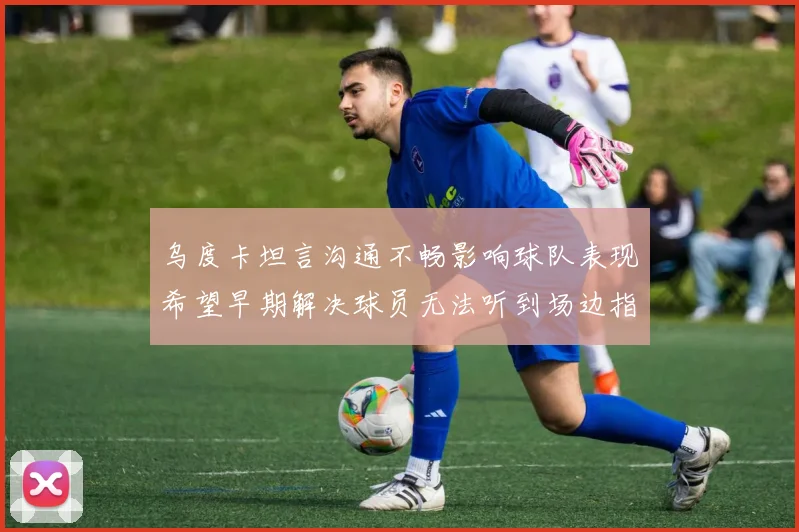 乌度卡坦言沟通不畅影响球队表现希望早期解决球员无法听到场边指令